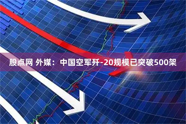 股点网 外媒：中国空军歼-20规模已突破500架