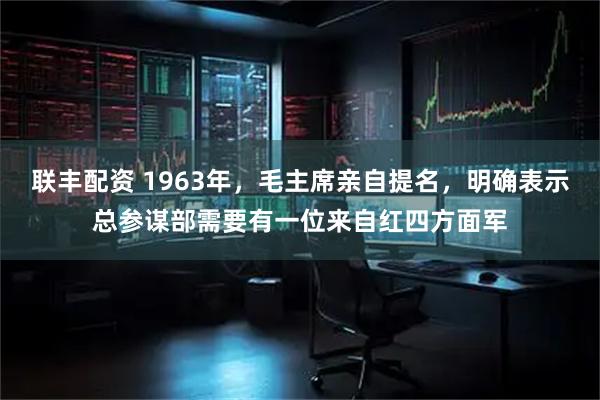 联丰配资 1963年，毛主席亲自提名，明确表示总参谋部需要有一位来自红四方面军