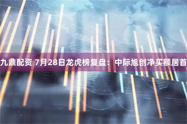 九鼎配资 7月28日龙虎榜复盘:中际旭创净买额居首