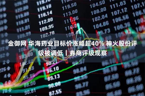 金御网 华海药业目标价涨幅超40% 神火股份评级被调低丨券商评级观察