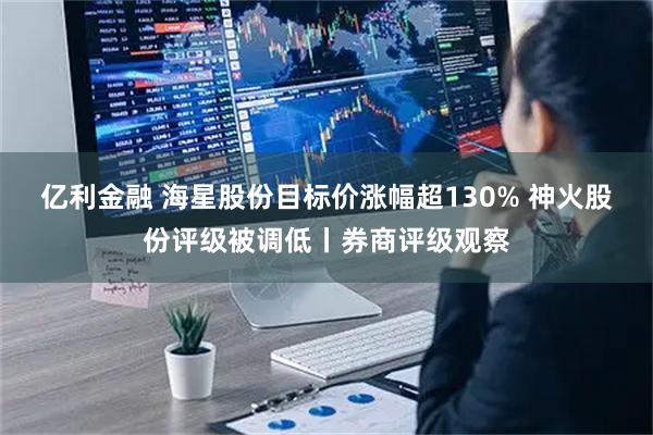 亿利金融 海星股份目标价涨幅超130% 神火股份评级被调低丨券商评级观察