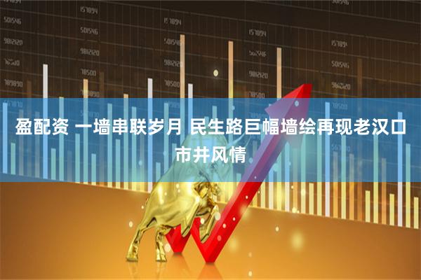 盈配资 一墙串联岁月 民生路巨幅墙绘再现老汉口市井风情