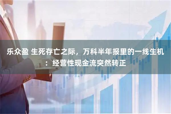 乐众盈 生死存亡之际，万科半年报里的一线生机：经营性现金流突然转正