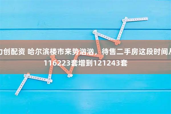 力创配资 哈尔滨楼市来势汹汹，待售二手房这段时间从116223套增到121243套