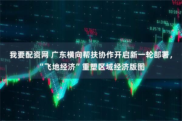 我要配资网 广东横向帮扶协作开启新一轮部署，“飞地经济”重塑区域经济版图