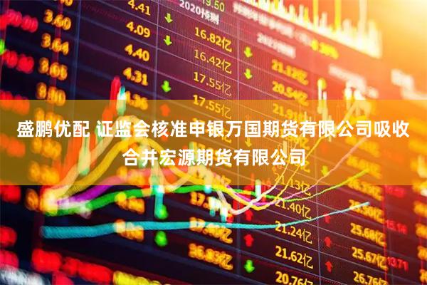 盛鹏优配 证监会核准申银万国期货有限公司吸收合并宏源期货有限公司
