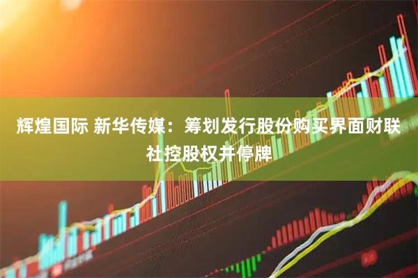 辉煌国际 新华传媒：筹划发行股份购买界面财联社控股权并停牌