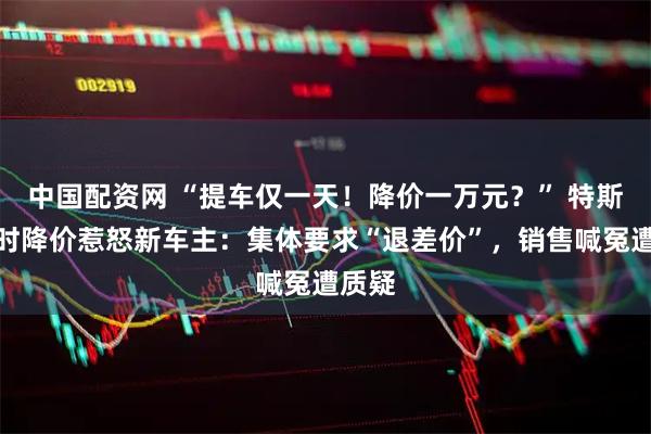 中国配资网 “提车仅一天!降价一万元?” 特斯拉限时降价惹怒新车主:集体要求“退差价”,销售喊冤遭质疑